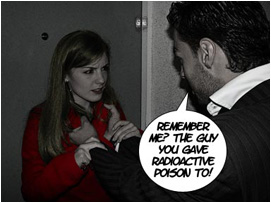 He spins her around and pushes her back up against the door by her coat collar: Remember me? The guy you gave radioactive poison to!