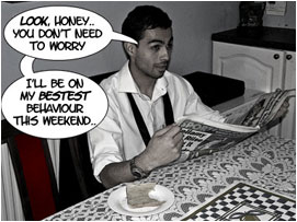 David is sitting at the kitchen table eating his breakfast and reading the newspaper whilst talking to his wife: 'Look honey.. You don't need to worry. I'll be on my bestest behavior this weekend..'